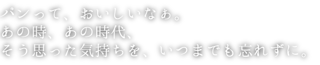 パンって、おいしいなぁ。あの時、あの時代、そう思った気持ちを、いつまでも忘れずに。